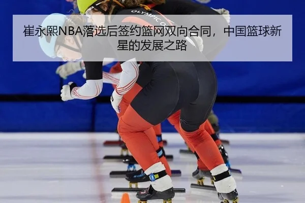 崔永熙NBA落选后签约篮网双向合同，中国篮球新星的发展之路