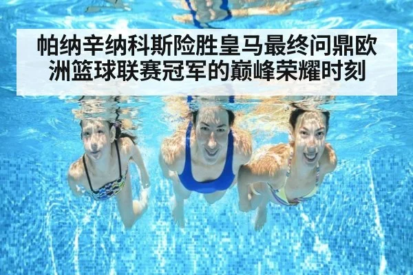 帕纳辛纳科斯险胜皇马最终问鼎欧洲篮球联赛冠军的巅峰荣耀时刻