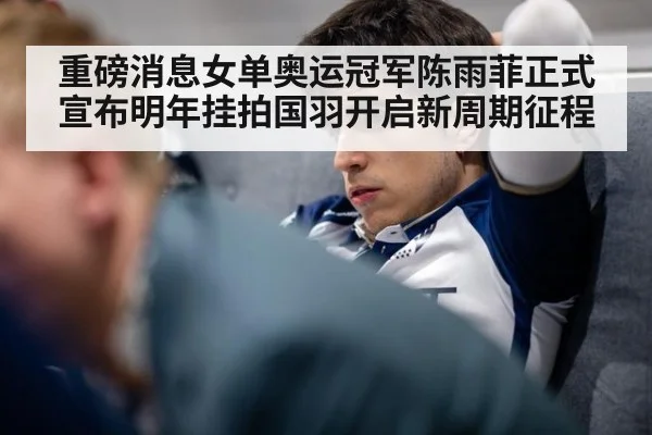 重磅消息女单奥运冠军陈雨菲正式宣布明年挂拍国羽开启新周期征程